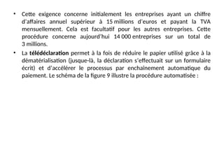 • Cette exigence concerne initialement les entreprises ayant un chiffre
d’affaires annuel supérieur à 15 millions d’euros et payant la TVA
mensuellement. Cela est facultatif pour les autres entreprises. Cette
procédure concerne aujourd’hui 14 000 entreprises sur un total de
3 millions.
• La télédéclaration permet à la fois de réduire le papier utilisé grâce à la
dématérialisation (jusque-là, la déclaration s’effectuait sur un formulaire
écrit) et d’accélérer le processus par enchaînement automatique du
paiement. Le schéma de la figure 9 illustre la procédure automatisée :
 