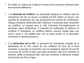 • En réalité, le schéma de la figure 9 montre trois processus exécutés dans
des moments différents :
• 1. la demande de certificat. Les principales banques en relation avec les
entreprises ont mis en œuvre, ou plutôt ont fait mettre en œuvre, une
autorité de certification par des prestataires de services de certification.
Chaque entreprise déclarante doit s’adresser à sa banque pour demander
un certificat. La banque joue le rôle d’autorité d’enregistrement et
demande, après vérifications, à l’autorité de certification de délivrer un
certificat à l’entreprise. Le certificat obtenu, souvent chargé dans une
carte à puce 5, est valable pour une ou deux années et va permettre
d’exécuter le second processus ;
• 2. la déclaration de la TVA. La personne de l’entreprise chargée de la
déclaration de la TVA, munie de son certificat (et donc de la biclé
associée), va pouvoir se connecter avec le navigateur Internet de son PC
au serveur de la DGI (à noter que cette connexion, afin d’en maintenir la
sécurité, utilise le protocole SSL). Une fois connecté, le déclarant remplit
le formulaire de TVA en ligne.
 
