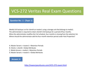 VCS-272 Veritas Real Exam Questions
Weekly full backups run for clientA on master1 using a storage unit that belongs to media1.
The administrator is required to retain clientA's full backups for a period of four months.
When the administrator modifies the Full schedule, four months is missing from the selection list.
Where should the administrator add the four-month retention period under Host Properties?
Question No : 1 - (Topic 1)
Where should the administrator add the four-month retention period under Host Properties?
A. Master Servers > master1 > Retention Periods
B. Clients > clientA > Global Attributes
C. Media Servers > media1 > Retention Periods
D. Master Servers > master1 > Global Attributes
Answer: A
http://www.ipass4sures.com/VCS-272-exam.html
 