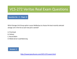 VCS-272 Veritas Real Exam Questions
Which Storage Unit Group option causes NetBackup to choose the least recently selected
storage unit in the list as each new job is started?
Question No : 2 - (Topic 3)
A. Prioritized
B. Failover
C. Round Robin
D. Media Server Load Balancing
Answer: C
http://www.ipass4sures.com/VCS-272-exam.html
 
