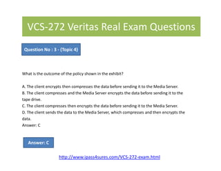 VCS-272 Veritas Real Exam Questions
What is the outcome of the policy shown in the exhibit?
A. The client encrypts then compresses the data before sending it to the Media Server.
Question No : 3 - (Topic 4)
A. The client encrypts then compresses the data before sending it to the Media Server.
B. The client compresses and the Media Server encrypts the data before sending it to the
tape drive.
C. The client compresses then encrypts the data before sending it to the Media Server.
D. The client sends the data to the Media Server, which compresses and then encrypts the
data.
Answer: C
Answer: C
http://www.ipass4sures.com/VCS-272-exam.html
 