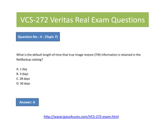 VCS-272 Veritas Real Exam Questions
What is the default length of time that true image restore (TIR) information is retained in the
NetBackup catalog?
Question No : 4 - (Topic 7)
A. 1 day
B. 3 days
C. 28 days
D. 30 days
Answer: A
http://www.ipass4sures.com/VCS-272-exam.html
 