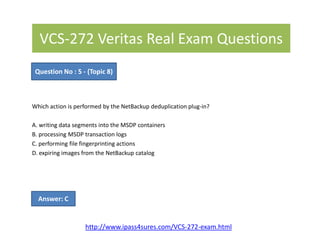 VCS-272 Veritas Real Exam Questions
Which action is performed by the NetBackup deduplication plug-in?
A. writing data segments into the MSDP containers
Question No : 5 - (Topic 8)
A. writing data segments into the MSDP containers
B. processing MSDP transaction logs
C. performing file fingerprinting actions
D. expiring images from the NetBackup catalog
Answer: C
http://www.ipass4sures.com/VCS-272-exam.html
 