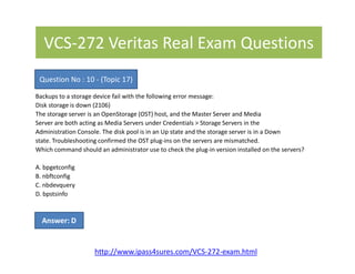 VCS-272 Veritas Real Exam Questions
Backups to a storage device fail with the following error message:
Disk storage is down (2106)
The storage server is an OpenStorage (OST) host, and the Master Server and Media
Server are both acting as Media Servers under Credentials > Storage Servers in the
Administration Console. The disk pool is in an Up state and the storage server is in a Down
state. Troubleshooting confirmed the OST plug-ins on the servers are mismatched.
Question No : 10 - (Topic 17)
state. Troubleshooting confirmed the OST plug-ins on the servers are mismatched.
Which command should an administrator use to check the plug-in version installed on the servers?
A. bpgetconfig
B. nbftconfig
C. nbdevquery
D. bpstsinfo
Answer: D
http://www.ipass4sures.com/VCS-272-exam.html
 