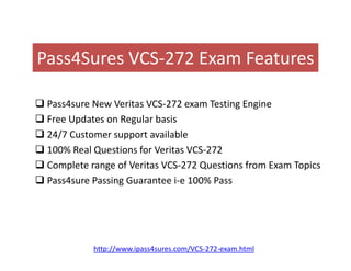 Pass4Sures VCS-272 Exam Features
 Pass4sure New Veritas VCS-272 exam Testing Engine
 Free Updates on Regular basis
 24/7 Customer support available 24/7 Customer support available
 100% Real Questions for Veritas VCS-272
 Complete range of Veritas VCS-272 Questions from Exam Topics
 Pass4sure Passing Guarantee i-e 100% Pass
http://www.ipass4sures.com/VCS-272-exam.html
 