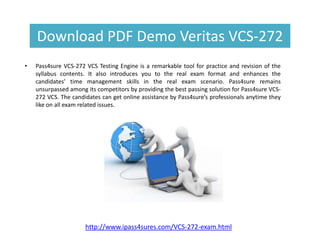 Download PDF Demo Veritas VCS-272
• Pass4sure VCS-272 VCS Testing Engine is a remarkable tool for practice and revision of the
syllabus contents. It also introduces you to the real exam format and enhances the
candidates’ time management skills in the real exam scenario. Pass4sure remains
unsurpassed among its competitors by providing the best passing solution for Pass4sure VCS-
272 VCS. The candidates can get online assistance by Pass4sure’s professionals anytime they
like on all exam related issues.
http://www.ipass4sures.com/VCS-272-exam.html
 