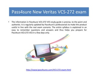Pass4sure New Veritas VCS-272 exam
• The information in Pass4sure VCS-272 VCS study guide is precise, to the point and
authentic. It is regularly updated by Pass4sure’s professionals to make the product
useful in line with the real exam scenario. The entire syllabus is explained in an
easy to remember questions and answers and thus helps you prepare for
Pass4sure VCS-272 VCS in a few days only.
http://www.ipass4sures.com/VCS-272-exam.html
 