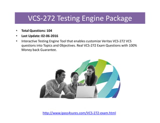 VCS-272 Testing Engine Package
• Total Questions: 104
• Last Update: 02-06-2016
• Interactive Testing Engine Tool that enables customize Veritas VCS-272 VCS
questions into Topics and Objectives. Real VCS-272 Exam Questions with 100%
Money back Guarantee.
http://www.ipass4sures.com/VCS-272-exam.html
 