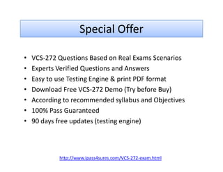 Special Offer
• VCS-272 Questions Based on Real Exams Scenarios
• Experts Verified Questions and Answers
• Easy to use Testing Engine & print PDF format
• Download Free VCS-272 Demo (Try before Buy)• Download Free VCS-272 Demo (Try before Buy)
• According to recommended syllabus and Objectives
• 100% Pass Guaranteed
• 90 days free updates (testing engine)
http://www.ipass4sures.com/VCS-272-exam.html
 