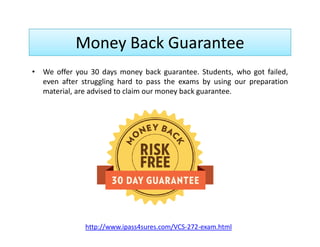 Money Back Guarantee
• We offer you 30 days money back guarantee. Students, who got failed,
even after struggling hard to pass the exams by using our preparation
material, are advised to claim our money back guarantee.
http://www.ipass4sures.com/VCS-272-exam.html
 