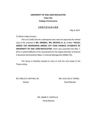 UNIVERSITY OF SAN JOSE-RECOLETOS
Cebu City
College of Commerce
C E R T I F I C A T I O N
May 8, 2014
To Whom it May Concern,
This is to certify that the undersigned have read and approved the refined
copy of the proposal of MS. ARNIBAL, MS. DECENA et. al, entitled “VALUE-
ADDED TAX AWARENESS AMONG 4TH YEAR FINANCE STUDENTS OF
UNIVERSITY OF SAN JOSE-RECOLETOS“ which was presented last May 7,
2014 in partial fulfillment of the requirements for the degree Bachelor of Science
in Business Administration Major in Financial Management (BSBA FM).
The Group is therefore advised to carry on with the next phase of the
Thesis writing.
DR. EMILIO D. MATHEU JR. MS. AVA-LOU C. PEREZ
Advisor Panel Member
MS. ANNIE S. CASTILLO
Panel Member
 