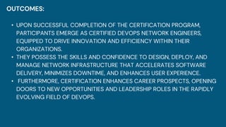 OUTCOMES:
• UPON SUCCESSFUL COMPLETION OF THE CERTIFICATION PROGRAM,
PARTICIPANTS EMERGE AS CERTIFIED DEVOPS NETWORK ENGINEERS,
EQUIPPED TO DRIVE INNOVATION AND EFFICIENCY WITHIN THEIR
ORGANIZATIONS.
• THEY POSSESS THE SKILLS AND CONFIDENCE TO DESIGN, DEPLOY, AND
MANAGE NETWORK INFRASTRUCTURE THAT ACCELERATES SOFTWARE
DELIVERY, MINIMIZES DOWNTIME, AND ENHANCES USER EXPERIENCE.
• FURTHERMORE, CERTIFICATION ENHANCES CAREER PROSPECTS, OPENING
DOORS TO NEW OPPORTUNITIES AND LEADERSHIP ROLES IN THE RAPIDLY
EVOLVING FIELD OF DEVOPS.
 