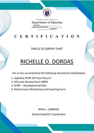 Republic of the Philippines
Department of Education
REGION ______, ____________________________
SCHOOLS DIVISION OF ________________________
_____________________ DISTRICT
C E R T I F I C A T I O N
THIS IS TO CERTIFY THAT
RICHELLE O. DORDAS
has or has accomplished the following documents listed below;
1. Updated IPCRF-DP from Phase II
2. Mid-year Review Form (MRF)
3. IPCRF – Developmental Plan
4. Performance Monitoring and Coaching Form
RHEA L. LOBERIZA
School Head/ICT Coordinator
 