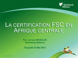 ©2009 Rainforest Alliance
LA CERTIFICATION FSC EN
AFRIQUE CENTRALE
Par: Jervais NKOULOU
Rainforest Alliance
Yaoundé 23 Mai 2013
 