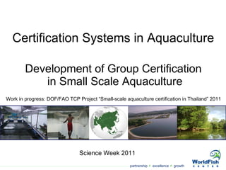 Development of Group Certification  in Small Scale Aquaculture Science Week 2011 Certification Systems in Aquaculture Work in progress: DOF/FAO TCP Project “Small-scale aquaculture certification in Thailand” 2011 
