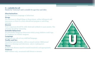 U – suitable for all
Stands for ‘Universal’ and is suitable for ages four and older.
Discrimination
No discriminatory language or behaviour.
Drugs
No references to illegal drugs or drug misuse, unless infrequent and
innocuous, or there is a clear educational purpose or anti-drug
message.
Horror
Scary sequences should be mild, brief and unlikely to cause anxiety. The
outcome should be reassuring.
Imitable Behaviour
No potentially dangerous behaviour which young children could copy.
No emphasis on realistic weapons.
Language
Infrequent use only of very mild bad language.
Nudity and Sex
Occasional natural nudity, with no sexual content. Mild sexual
behaviour (kissing) and references only to ‘making love’.
Theme
Problematic themes must be treated sensitively and appropriately.
Violence
Mild violence only, occasional mild threat or menace.
 