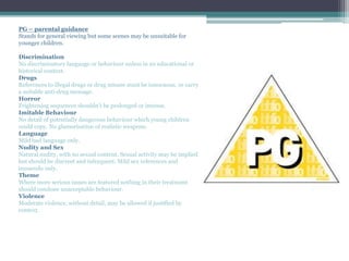 PG – parental guidance
Stands for general viewing but some scenes may be unsuitable for
younger children.
Discrimination
No discriminatory language or behaviour unless in an educational or
historical context.
Drugs
References to illegal drugs or drug misuse must be innocuous, or carry
a suitable anti-drug message.
Horror
Frightening sequences shouldn’t be prolonged or intense.
Imitable Behaviour
No detail of potentially dangerous behaviour which young children
could copy. No glamorisation of realistic weapons.
Language
Mild bad language only.
Nudity and Sex
Natural nudity, with no sexual content. Sexual activity may be implied
but should be discreet and infrequent. Mild sex references and
innuendo only.
Theme
Where more serious issues are featured nothing in their treatment
should condone unacceptable behaviour.
Violence
Moderate violence, without detail, may be allowed if justified by
context.
 