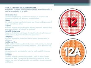 12A & 12 – suitable for 12 years and over
Anyone over 12 can see the film unaccompanied, but children under 12
must be accompanied by an adult.
Discrimination
Discriminatory language or behaviour must not be endorsed and
aggressive language and behaviour is unacceptable.
Drugs
Any misuse of drugs must be infrequent and should not be glamorised
or give instructional detail.
Horror
Moderate physical and psychological threat is permitted but disturbing
sequences must not be frequent or sustained.
Imitable Behaviour
Dangerous behaviour (self-harm) shouldn’t dwell on detail or appear
pain/harm free. Weapons should not be glamorised.
Language
Moderate language is allowed and the use strong language must be
infrequent.
Nudity and Sex
Nudity is allowed but sexual context must be brief and discreet. Sexual
activity may be briefly and discreetly portrayed. Crude references are
unacceptable.
Theme
Mature themes are acceptable but must be made suitable for young
teenagers.
Violence
Moderate violence is allowed but shouldn’t dwell on detail with no
emphasis on blood /injuries and occasional gory moments. Sexual
violence may only be briefly implied and must have strong contextual
justification.
 