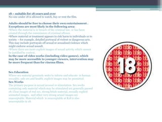 18 – suitable for 18 years and over
No-one under 18 is allowed to watch, buy or rent the film.
Adults should be free to choose their own entertainment .
Exceptions are most likely in the following area:
•Where the material is in breach of the criminal law, or has been
created through the commission of criminal offence.
•Where material or treatment appears to risk harm to individuals or to
society – for example, detailed portrayal of violent or dangerous acts.
This may include portrayals off sexual or sexualised violence which
might endorse sexual assault.
•Where there are more explicit images of sexual activity which cannot
be justified by context.
In the case of video works (including video games), which
may be more accessible to younger viewers, intervention may
be more frequent than for cinema films.
Sex Education
Where sex material genuinely seeks to inform and educate in human
sexuality, safe sex and health, explicit images may be permitted.
Sex Works
The primary purpose is sexual arousal or stimulation. Sex works
containing only material which may be stimulated are generally passed
18. Clear images of real sex, strong fetish material, sexually explicit
animated images, and other very strong sexual images are
unacceptable. Material which is unacceptable at R18 is also
unacceptable in 18.
 