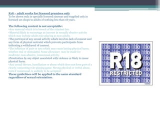 R18 – adult works for licensed premises only
To be shown only in specially licensed cinemas and supplied only in
licensed sex shops to adults of nothing less than 18 years.
The following content is not acceptable:
•Any material which is in breach of the criminal law.
•Material likely to encourage an interest in sexually abusive activity
which may include adults role-playing as non-adults.
•The portrayal of any sexual activity which involves lack of consent and
any form of physical restraint which prevents participants from
indicating a withdrawal of consent.
•The infliction of pain or acts which may cause lasting physical harm,
whether real or stimulated. Some allowance may be made for
moderate, non-abusive, consensual activity.
•Penetration by any object associated with violence or likely to cause
physical harm.
•Any sexual threats, humiliation or abuse which does not form part of a
clearly consenting role-playing game. Strong physical or verbal abuse,
even if consensual, is unlikely to be accepted.
These guidelines will be applied to the same standard
regardless of sexual orientation.
 