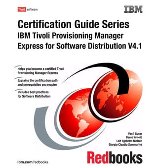 Front cover

Certification Guide Series
IBM Tivoli Provisioning Manager
Express for Software Distribution V4.1

Helps you become a certified Tivoli
Provisioning Manager Express

Explains the certification path
and prerequisites you require

Includes best practices
for Software Distribution




                                                                    Vasfi Gucer
                                                                  Bernd Arnold
                                                          Leif Egeholm Nielsen
                                                    Giorgio Claudio Sommariva




ibm.com/redbooks
 