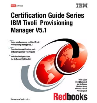Front cover


Certification Guide Series
IBM Tivoli Provisioning
Manager V5.1
Helps you become a certified Tivoli
Provisioning Manager V5.1

Explains the certification path
and prerequisites you require

Includes best practices
for Software Distribution




                                                         Vasfi Gucer
                                                     David Campbell
                                                      Martin Caesar
                                                      Markus Helbig
                                                    Fabrizio Salustri
                                                      Petra Unglaub



ibm.com/redbooks
 