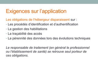Exigences sur l’application
Les obligations de l’hébergeur disparaissent sur :
• Les procédés d’identification et d’authentification
• La gestion des habilitations
• La traçabilité des accès
• La pérennité des données lors des évolutions techniques
Le responsable de traitement (en général le professionnel
ou l’établissement de santé) se retrouve seul porteur de
ces obligations.
 