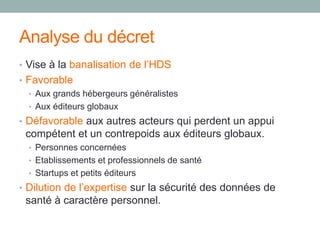 Analyse du décret
• Vise à la banalisation de l’HDS
• Favorable
• Aux grands hébergeurs généralistes
• Aux éditeurs globaux
• Défavorable aux autres acteurs qui perdent un appui
compétent et un contrepoids aux éditeurs globaux.
• Personnes concernées
• Etablissements et professionnels de santé
• Startups et petits éditeurs
• Dilution de l’expertise sur la sécurité des données de
santé à caractère personnel.
 
