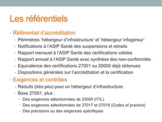 Les référentiels
• Référentiel d’accréditation
• Périmètres ‘hébergeur d’infrastructure’ et ‘hébergeur infogéreur’
• Notifications à l’ASIP Santé des suspensions et retraits
• Rapport mensuel à l’ASIP Santé des certifications valides
• Rapport annuel à l’ASIP Santé avec synthèse des non-conformités
• Equivalence des certifications 27001 ou 20000 déjà obtenues
• Dispositions générales sur l’accréditation et la certification
• Exigences et contrôles
• Réduits (très peu) pour un hébergeur d’infrastructure.
• Base 27001, plus :
• Des exigences sélectionnées de 20000 (ITIL)
• Des exigences sélectionnées de 27017 et 27018 (Codes of practice)
• Des précisions ou des exigences spécifiques
 