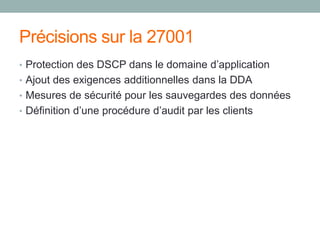 Précisions sur la 27001
• Protection des DSCP dans le domaine d’application
• Ajout des exigences additionnelles dans la DDA
• Mesures de sécurité pour les sauvegardes des données
• Définition d’une procédure d’audit par les clients
 