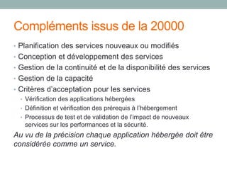Compléments issus de la 20000
• Planification des services nouveaux ou modifiés
• Conception et développement des services
• Gestion de la continuité et de la disponibilité des services
• Gestion de la capacité
• Critères d’acceptation pour les services
• Vérification des applications hébergées
• Définition et vérification des prérequis à l’hébergement
• Processus de test et de validation de l’impact de nouveaux
services sur les performances et la sécurité.
Au vu de la précision chaque application hébergée doit être
considérée comme un service.
 