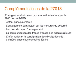 Compléments issus de la 27018
31 exigences dont beaucoup sont redondantes avec la
27001 ou le RGPD.
Restent principalement :
• L’engagement contractuel sur les mesures de sécurité
• Le choix du pays d’hébergement
• La communication des traces d’accès des administrateurs
• L’information et la consignation des divulgations de
données faites sous contrainte légale
 