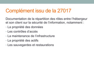 Complément issu de la 27017
Documentation de la répartition des rôles entre l’hébergeur
et son client sur la sécurité de l’information, notamment :
• La propriété des données
• Les contrôles d’accès
• La maintenance de l’infrastructure
• La propriété des actifs
• Les sauvegardes et restaurations
 