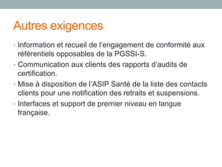 Autres exigences
• Information et recueil de l’engagement de conformité aux
référentiels opposables de la PGSSI-S.
• Communication aux clients des rapports d’audits de
certification.
• Mise à disposition de l’ASIP Santé de la liste des contacts
clients pour une notification des retraits et suspensions.
• Interfaces et support de premier niveau en langue
française.
 