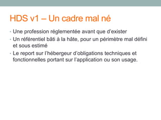 HDS v1 – Un cadre mal né
• Une profession réglementée avant que d’exister
• Un référentiel bâti à la hâte, pour un périmètre mal défini
et sous estimé
• Le report sur l’hébergeur d’obligations techniques et
fonctionnelles portant sur l’application ou son usage.
 