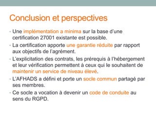 Conclusion et perspectives
• Une implémentation a minima sur la base d’une
certification 27001 existante est possible.
• La certification apporte une garantie réduite par rapport
aux objectifs de l’agrément.
• L’explicitation des contrats, les prérequis à l’hébergement
et leur vérification permettent à ceux qui le souhaitent de
maintenir un service de niveau élevé.
• L’AFHADS a défini et porte un socle commun partagé par
ses membres.
• Ce socle a vocation à devenir un code de conduite au
sens du RGPD.
 