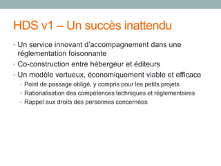 HDS v1 – Un succès inattendu
• Un service innovant d’accompagnement dans une
réglementation foisonnante
• Co-construction entre hébergeur et éditeurs
• Un modèle vertueux, économiquement viable et efficace
• Point de passage obligé, y compris pour les petits projets
• Rationalisation des compétences techniques et réglementaires
• Rappel aux droits des personnes concernées
 