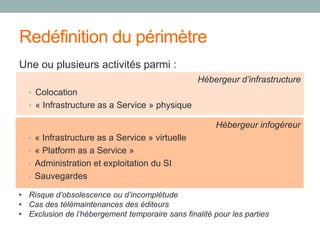 Redéfinition du périmètre
Une ou plusieurs activités parmi :
Hébergeur d’infrastructure
• Colocation
• « Infrastructure as a Service » physique
Hébergeur infogéreur
• « Infrastructure as a Service » virtuelle
• « Platform as a Service »
• Administration et exploitation du SI
• Sauvegardes
• Risque d’obsolescence ou d’incomplétude
• Cas des télémaintenances des éditeurs
• Exclusion de l’hébergement temporaire sans finalité pour les parties
 