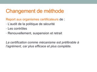 Changement de méthode
Report aux organismes certificateurs de :
• L’audit de la politique de sécurité
• Les contrôles
• Renouvellement, suspension et retrait
La certification comme mécanisme est préférable à
l’agrément, car plus efficace et plus complète.
 