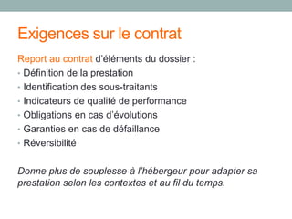 Exigences sur le contrat
Report au contrat d’éléments du dossier :
• Définition de la prestation
• Identification des sous-traitants
• Indicateurs de qualité de performance
• Obligations en cas d’évolutions
• Garanties en cas de défaillance
• Réversibilité
Donne plus de souplesse à l’hébergeur pour adapter sa
prestation selon les contextes et au fil du temps.
 