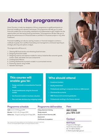 •	 Design and build a comprehensive financial
model
•	 Create dashboards using the financial
models
•	 Use financial models in business valuation
•	 Plan and take decisions by analysing models
Grant Thornton in India has designed a 40-hour programme to upskill participants on
financial modelling and valuation techniques. This programme will help you to create
financial models that can be easily understood and implemented to gain insights into the
opportunities and risks being faced by businesses. This programme will also help you to
gauge the performance of a financial asset or portfolio of a business project or any other
investment.
Financial modelling can also be used by investors or financial analysts to achieve a
multitude of goals, from cashflow forecasting and management, and board reporting to
strategic planning and options analysis.
The programme will focus on:
1	 Clearing MS Excel doubts and refreshing Excel formulas
2	 Designing financial models
3	 Designing revenue and expense models for various industries like consumer goods,
modern retail, real estate and auto components
4	 Creating basic Macros
5	 Creating dashboards to present models in a summarised manner
6	 Presenting reports using models
7	 Valuation techniques
•	 Investment bankers
•	 Equity researchers
•	 Professionals working in corporate finance or M&A domain
•	 Chartered Accountants
•	 MBA finance and commerce graduates
•	 Professionals working in the finance domain
Who should attendThis course will
enable you to:
About the programme
Delhi - 2, 3, 4, 9, 10 August 2019
Mumbai - 9, 10, 11, 22, 23 August 2019
Online Live - Program starting from 21 Sept 2019
5-day classroom training
Study material
Access to Grant Thornton LMS
Assessment
Certificate of completion
INR 27,500
plus 18% GST
Rohit Gupta
Programme Manager
Grant Thornton India LLP
M: +91 98913 95363
E: Rohit.Gupta1@in.gt.com
Programme schedule Programme deliverables Fees
Contact
Fees include cost for study material, lunch and refreshment, and access to the Grant
Thornton Learning Management System and though leadership content.
 