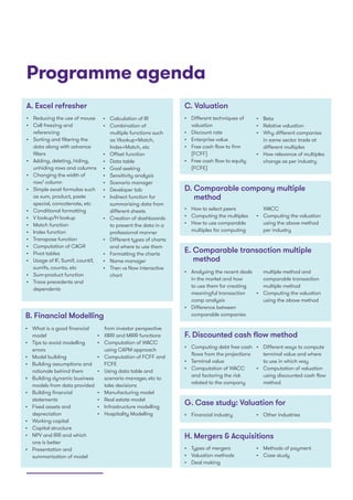 Programme agenda
A. Excel refresher
•	 Reducing the use of mouse
•	 Cell freezing and
referencing
•	 Sorting and filtering the
data along with advance
filters
•	 Adding, deleting, hiding,
unhiding rows and columns
•	 Changing the width of
row/ column
•	 Simple excel formulas such
as sum, product, paste
special, concatenate, etc
•	 Conditional formatting
•	 V lookup/H lookup
•	 Match function
•	 Index function
•	 Transpose function
•	 Computation of CAGR
•	 Pivot tables
•	 Usage of IF, Sumif, countif,
sumifs, counta, etc
•	 Sum-product function
•	 Trace precedents and
dependents
E. Comparable transaction multiple
method
F. Discounted cash flow method
G. Case study: Valuation for
H. Mergers  Acquisitions
•	 Calculation of IR
•	 Combination of
multiple functions such
as Vlookup+Match,
Index+Match, etc
•	 Offset function
•	 Data table
•	 Goal seeking
•	 Sensitivity analysis
•	 Scenario manager
•	 Developer tab
•	 Indirect function for
summarising data from
different sheets
•	 Creation of dashboards
to present the data in a
professional manner
•	 Different types of charts
and where to use them
•	 Formatting the charts
•	 Name manager
•	 Then vs Now interactive
chart
•	 Analysing the recent deals
in the market and how
to use them for creating
meaningful transaction
comp analysis
•	 Difference between
comparable companies
•	 Computing debt free cash
flows from the projections
•	 Terminal value
•	 Computation of WACC
and factoring the risk
related to the company
•	 Financial industry
•	 Types of mergers
•	 Valuation methods
•	 Deal making
•	 Other industries
•	 Methods of payment
•	 Case study
C. Valuation
•	 Different techniques of
valuation
•	 Discount rate
•	 Enterprise value
•	 Free cash flow to firm
(FCFF)
•	 Free cash flow to equity
(FCFE)
D. Comparable company multiple
method
•	 Beta
•	 Relative valuation
•	 Why different companies
in same sector trade at
different multiples
•	 How relevance of multiples
change as per industry
•	 How to select peers
•	 Computing the multiples
•	 How to use comparable
multiples for computing
WACC
•	 Computing the valuation
using the above method
per industry
multiple method and
comparable transaction
multiple method
•	 Computing the valuation
using the above method
•	 Different ways to compute
terminal value and where
to use in which way
•	 Computation of valuation
using discounted cash flow
method
B. Financial Modelling
•	 What is a good financial
model
•	 Tips to avoid modelling
errors
•	 Model building
•	 Building assumptions and
rationale behind them
•	 Building dynamic business
models from data provided
•	 Building financial
statements
•	 Fixed assets and
depreciation
•	 Working capital
•	 Capital structure
•	 NPV and IRR and which
one is better
•	 Presentation and
summarisation of model
from investor perspective
•	 XIRR and MIRR functions
•	 Computation of WACC
using CAPM approach
•	 Computation of FCFF and
FCFE
•	 Using data table and
scenario manager, etc to
take decisions
•	 Manufacturing model
•	 Real estate model
•	 Infrastructure modelling
•	 Hospitality Modelling
 