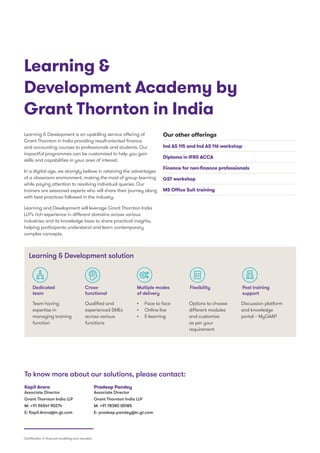 Learning  Development is an upskilling service offering of
Grant Thornton in India providing result-oriented finance
and accounting courses to professionals and students. Our
impactful programmes can be customised to help you gain
skills and capabilities in your area of interest.
In a digital age, we strongly believe in retaining the advantages
of a classroom environment, making the most of group learning
while paying attention to resolving individual queries. Our
trainers are seasoned experts who will share their journey along
with best practices followed in the industry.
Learning and Development will leverage Grant Thornton India
LLP’s rich experience in different domains across various
industries and its knowledge base to share practical insights,
helping participants understand and learn contemporary
complex concepts.
Learning 
Development Academy by
Grant Thornton in India
Our other offerings
Ind AS 115 and Ind AS 116 workshop
Diploma in IFRS ACCA
Finance for non-finance professionals
GST workshop
MS Office Suit training
Learning  Development solution
Post training
support
FlexibilityMultiple modes
of delivery
Dedicated
team
Cross-
functional
Kapil Arora
Associate Director
Grant Thornton India LLP
M: +91 96541 90274
E: Kapil.Arora@in.gt.com
To know more about our solutions, please contact:
Pradeep Pandey
Associate Director
Grant Thornton India LLP
M: +91 78380 00185
E: pradeep.pandey@in.gt.com
Team having
expertise in
managing training
function
•	 Face to face
•	 Online live
•	 E-learning
Qualified and
experienced SMEs
across various
functions
Options to choose
different modules
and customise
as per your
requirement
Discussion platform
and knowledge
portal – MyGAAP
Certification in financial modelling and valuation
 