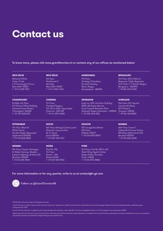 © 2019 Grant Thornton India LLP. All rights reserved.
“Grant Thornton in India” means Grant Thornton India LLP, a member firm within Grant Thornton International Ltd, and those legal entities which are its related parties as defined by the
Companies Act, 2013.
Grant Thornton India LLP is registered with limited liability with identity number AAA-7677 and has its registered office at L-41 Connaught Circus, New Delhi, 110001.
References to Grant Thornton are to Grant Thornton International Ltd (Grant Thornton International) or its member firms. Grant Thornton International and the member firms are not a worldwide
partnership. Services are delivered independently by the member firms.
Contact us
For more information or for any queries, write to us at contact@in.gt.com
To know more, please visit www.grantthornton.in or contact any of our offices as mentioned below:
Follow us @GrantThorntonIN
NEW DELHI
National Office
Outer Circle
L 41 Connaught Circus
New Delhi 110001
T +91 11 4278 7070
NEW DELHI
6th floor
Worldmark 2
Aerocity
New Delhi 110037
T +91 11 4952 7400
AHMEDABAD
7th Floor,
Heritage Chambers,
Nr. Azad Society,
Nehru Nagar,
Ahmedabad - 380015
BENGALURU
5th Floor, 65/2, Block A,
Bagmane Tridib, Bagmane
Tech Park, C V Raman Nagar,
Bengaluru - 560093
T +91 80 4243 0700
CHANDIGARH
B-406A, 4th Floor
LT Elante Office Building
Industrial Area Phase I
Chandigarh 160002
T +91 172 4338 000
CHENNAI
7th Floor,
Prestige Polygon
471, Anna Salai, Teynampet
Chennai - 600 018
T +91 44 4294 0000
DEHRADUN
Suite no. 2211, 2nd floor Building
2000, Michigan Avenue,
Doon Express Business Park
Subhash Nagar, Dehradun - 248002
T +91 135 2646 500
GURGAON
21st Floor, DLF Square
Jacaranda Marg
DLF Phase II
Gurgaon 122002
T +91 124 462 8000
HYDERABAD
7th Floor, Block III
White House
Kundan Bagh, Begumpet
Hyderabad 500016
T +91 40 6630 8200
KOCHI
6th Floor, Modayil Centre point
Warriam road junction
M. G. Road
Kochi 682016
T +91 484 406 4541
KOLKATA
10C Hungerford Street
5th Floor
Kolkata 700017
T +91 33 4050 8000
MUMBAI
16th Floor, Tower II
Indiabulls Finance Centre
SB Marg, Elphinstone (W)
Mumbai 400013
T +91 22 6626 2600
MUMBAI
9th Floor, Classic Pentagon
Nr Bisleri factory, Western
Express Highway, Andheri (E)
Mumbai 400099
T +91 22 6176 7800
NOIDA
Plot No. 19A,
7th Floor
Sector – 16A
Noida 201301
T +91 120 485 5900
PUNE
3rd Floor, Unit No 309 to 312
West Wing, Nyati Unitree
Nagar Road, Yerwada
Pune- 411006
T +91 20 6744 8800
 