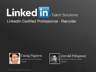 1 
Talent Solutions 
LinkedIn Certified Professional - Recruiter 
Cuong Nguyen 
Recruitment Product Consultant 
LinkedIn 
©2013 LinkedIn Corporation. All Rights Reserved. 
Jerrold Pelupessy 
Recruitment Product Consultant 
LinkedIn 
 