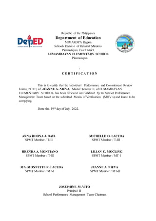 Republic of the Philippines
Department of Education
MIMAROPA Region
Schools Division of Oriental Mindoro
Pinamalayan East District
LUMAMBAYAN ELEMENTARY SCHOOL
Pinamalayan
‘
C E R T I F I C A T I O N
This is to certify that the Individual Performance and Commitment Review
Form (IPCRF) of JEANNE A. NIEVA, Master Teacher II, of LUMAMBAYAN
ELEMENTARY SCHOOL, has been reviewed and validated by the School Performance
Management Team based on the submitted Means of Verification (MOV’s) and found to be
complying.
Done this 19th day of July, 2022.
ANNA RHONA J. DAEL MICHELLE O. LACEDA
SPMT Member / T-III SPMT Member / T-III
BRENDA A. MONTIANO LILIAN C. MOCLING
SPMT Member / T-III SPMT Member / MT-I
MA. MONNETTE R. LACEDA JEANNE A. NIEVA
SPMT Member / MT-I SPMT Member / MT-II
JOSEPHINE M. VITO
Principal II
School Performance Management Team Chairman
 