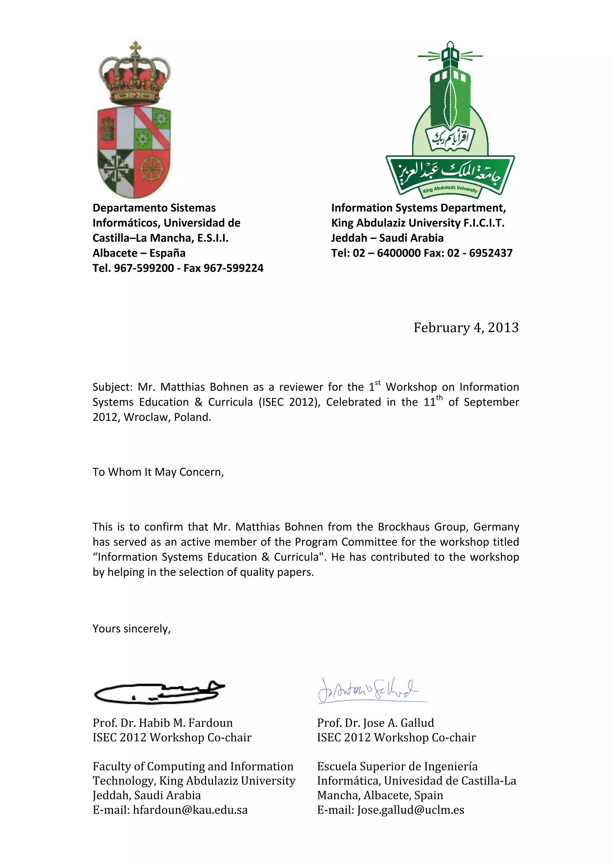  	
  	
  	
  	
  	
  	
  	
  	
  	
  	
  	
  	
  	
  	
  	
  	
  	
  	
  	
  	
  	
  	
  	
  	
  	
  	
  	
  	
  	
  	
  	
  	
  	
  	
  	
  	
  	
  	
  	
  	
  	
  	
  	
  	
  	
  	
  	
  	
  	
  	
  	
  	
  	
  	
  	
  	
  	
  	
  	
  	
  	
  	
  	
  	
  	
  	
  	
  	
  	
  	
  	
  	
  	
  	
  	
  	
  	
   	
  	
  	
  	
  	
  	
  	
  	
  	
  	
  	
  	
  	
  	
  	
  	
  	
  	
  	
  	
  	
  	
  	
  	
  	
  	
  	
  	
  	
  	
  	
  	
  	
  	
  	
  	
  
Prof.	
  Dr.	
  Habib	
  M.	
  Fardoun	
  
ISEC	
  2012	
  Workshop	
  Co-­‐chair	
  
	
  
Faculty	
  of	
  Computing	
  and	
  Information	
  
Technology,	
  King	
  Abdulaziz	
  University	
  
Jeddah,	
  Saudi	
  Arabia	
  
E-­‐mail:	
  hfardoun@kau.edu.sa	
  
Prof.	
  Dr.	
  Jose	
  A.	
  Gallud	
  
ISEC	
  2012	
  Workshop	
  Co-­‐chair	
  
	
  
Escuela	
  Superior	
  de	
  Ingeniería	
  
Informática,	
  Univesidad	
  de	
  Castilla-­‐La	
  
Mancha,	
  Albacete,	
  Spain	
  	
  
E-­‐mail:	
  Jose.gallud@uclm.es
	
  
Departamento	
  Sistemas	
  
Informáticos,	
  Universidad	
  de	
  
Castilla–La	
  Mancha,	
  E.S.I.I.	
  
Albacete	
  –	
  España	
  
Tel.	
  967-­‐599200	
  -­‐	
  Fax	
  967-­‐599224	
  
	
  
Information	
  Systems	
  Department,	
  
King	
  Abdulaziz	
  University	
  F.I.C.I.T.	
  	
  
Jeddah	
  –	
  Saudi	
  Arabia	
  
Tel:	
  02	
  –	
  6400000	
  Fax:	
  02	
  -­‐	
  6952437	
  
	
  
	
  
February	
  4,	
  2013	
  
	
  
	
  
	
  
Subject:	
   Mr.	
   Matthias	
   Bohnen	
   as	
   a	
   reviewer	
   for	
   the	
   1st
	
   Workshop	
   on	
  Information	
  
Systems	
   Education	
   &	
   Curricula	
   (ISEC	
   2012),	
   Celebrated	
   in	
   the	
   11th
	
   of	
   September	
  
2012,	
  Wroclaw,	
  Poland.	
  
	
  
To	
  Whom	
  It	
  May	
  Concern,	
  
	
  
This	
  is	
  to	
  confirm	
  that	
  Mr.	
  Matthias	
  Bohnen	
  from	
  the	
  Brockhaus	
  Group,	
  Germany	
  
has	
  served	
  as	
  an	
  active	
  member	
  of	
  the	
  Program	
  Committee	
  for	
  the	
  workshop	
  titled	
  
“Information	
  Systems	
  Education	
  &	
  Curricula".	
  He	
  has	
  contributed	
  to	
  the	
  workshop	
  
by	
  helping	
  in	
  the	
  selection	
  of	
  quality	
  papers.	
  
	
  
	
  
Yours	
  sincerely,	
  
	
  
	
   	
   	
   	
  
 