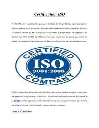 Certification ISO
The ISO 9000 family is used to check quality and standards. It is designed to help organizations ensure
that theymeetthe needsof customers. Itincludes eightmanagementprinciples upon which the family
of standards is based. ISO 9001 deals with the requirements that organizations wishing to meet the
standard must fulfill. ISO 9001 accreditation will give your organization the quality systems that will
provide the foundation to better customer satisfaction, staff motivation and continual improvement.
ThisCertificationis the usefultool toaddauthority,by representing that your product or service meets
the opportunityof anycustomers. Inindustries,ISOcertification isalegal orcontractual requirement.As
an ISO 9001 certified organization will have to implement quality management system requirements,
for business including Facilities, People, Training, Services, Equipment,
Process of ISO certification-
 