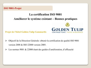 ISO 9001-Projet
La certification ISO 9001
Améliorer le système existant – Bonnes pratiques
Projet de l’hôtel Golden Tulip Gammarth:
 Objectif de la Direction Générale: obtenir la certification de qualité ISO 9001
version 2008 & ISO 22000 version 2005.
 Les normes 9001 & 22000 étant des guides d’amélioration, d’efficacité
 