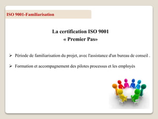 ISO 9001-Familiarisation
La certification ISO 9001
« Premier Pas»
 Période de familiarisation du projet, avec l'assistance d'un bureau de conseil .
 Formation et accompagnement des pilotes processus et les employés
 